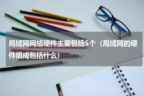 局域网网络硬件主要包括5个（局域网的硬件组成包括什么）
