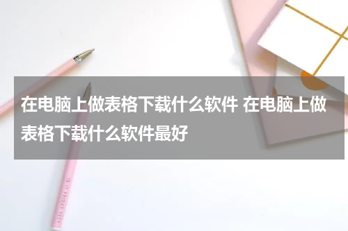 在电脑上做表格下载什么软件 在电脑上做表格下载什么软件最好