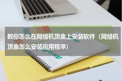教你怎么在网络机顶盒上安装软件（网络机顶盒怎么安装应用程序）