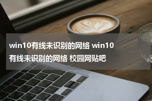 win10有线未识别的网络 win10有线未识别的网络 校园网贴吧