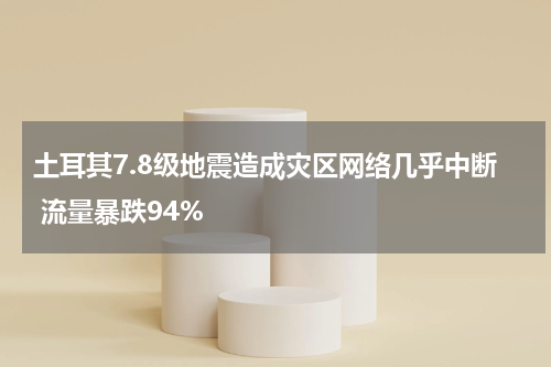 土耳其7.8级地震造成灾区网络几乎中断 流量暴跌94%