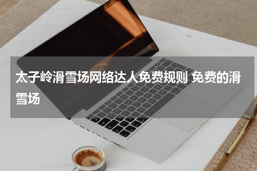 太子岭滑雪场网络达人免费规则 免费的滑雪场