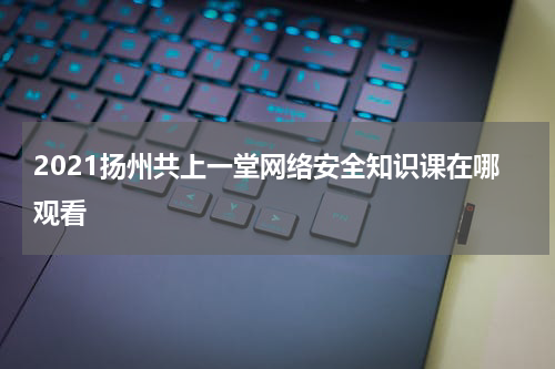 2021扬州共上一堂网络安全知识课在哪观看