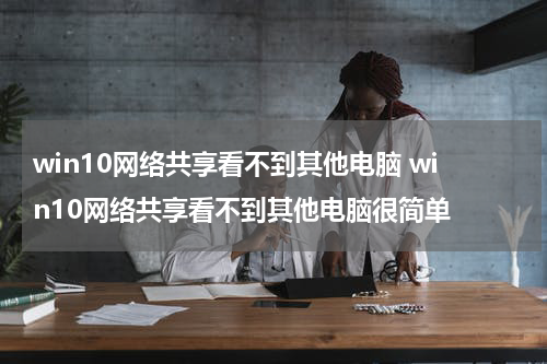 win10网络共享看不到其他电脑 win10网络共享看不到其他电脑很简单