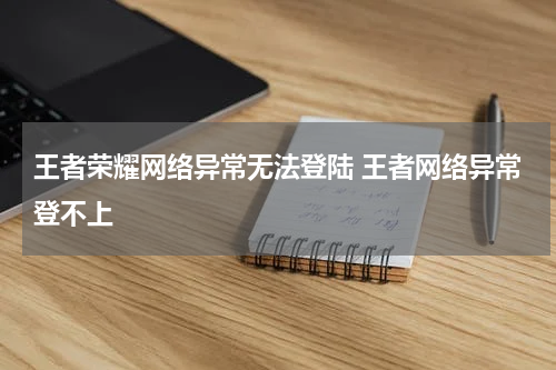 王者荣耀网络异常无法登陆 王者网络异常登不上