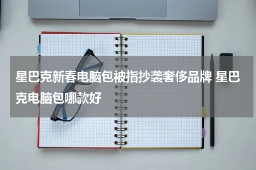星巴克新春电脑包被指抄袭奢侈品牌 星巴克电脑包哪款好