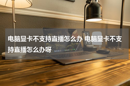 电脑显卡不支持直播怎么办 电脑显卡不支持直播怎么办呀