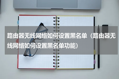 路由器无线网络如何设置黑名单（路由器无线网络如何设置黑名单功能）