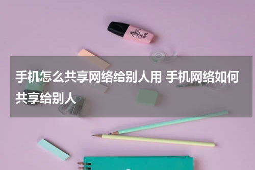 手机怎么共享网络给别人用 手机网络如何共享给别人