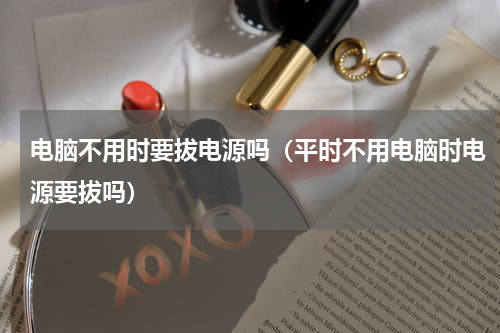 电脑不用时要拔电源吗（平时不用电脑时电源要拔吗）