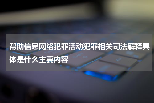 帮助信息网络犯罪活动犯罪相关司法解释具体是什么主要内容