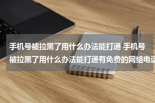 手机号被拉黑了用什么办法能打通 手机号被拉黑了用什么办法能打通有免费的网络电话吗