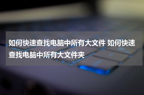 如何快速查找电脑中所有大文件 如何快速查找电脑中所有大文件夹