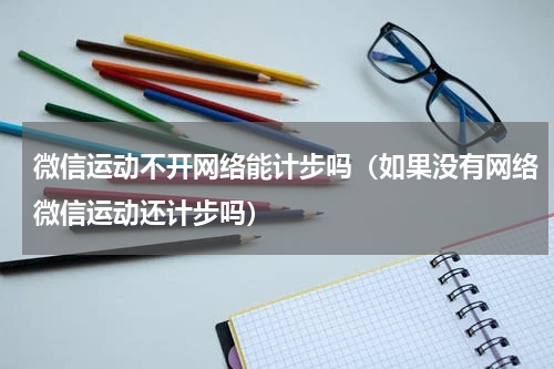 微信运动不开网络能计步吗（如果没有网络微信运动还计步吗）