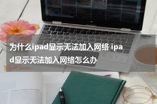 为什么ipad显示无法加入网络 ipad显示无法加入网络怎么办