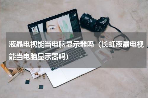 液晶电视能当电脑显示器吗（长虹液晶电视能当电脑显示器吗）