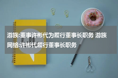 游族:董事许彬代为履行董事长职务 游族网络:许彬代履行董事长职务