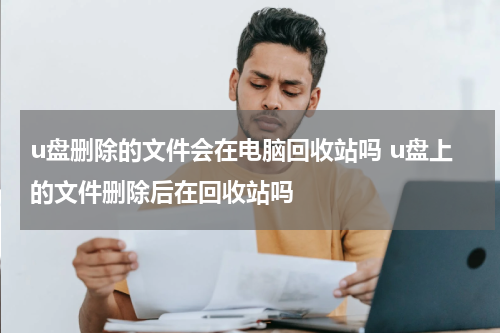u盘删除的文件会在电脑回收站吗 u盘上的文件删除后在回收站吗