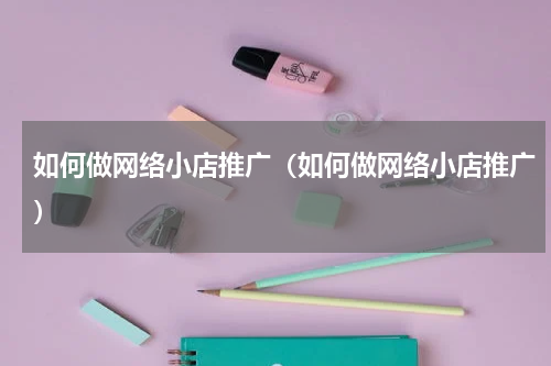如何做网络小店推广（如何做网络小店推广）