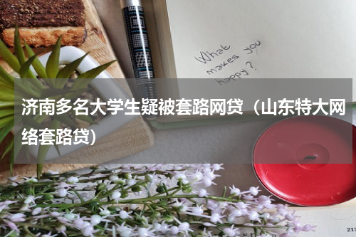 济南多名大学生疑被套路网贷（山东特大网络套路贷）