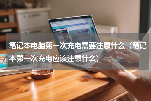 笔记本电脑第一次充电需要注意什么（笔记本第一次充电应该注意什么）