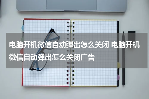 电脑开机微信自动弹出怎么关闭 电脑开机微信自动弹出怎么关闭广告