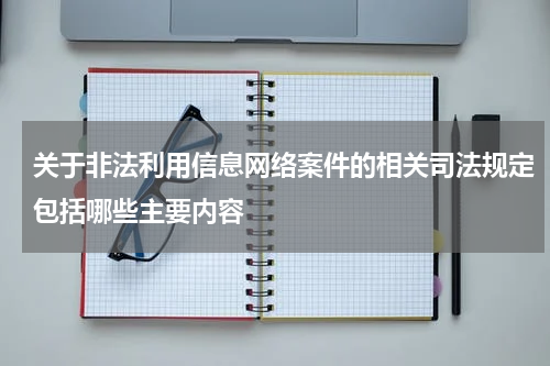 关于非法利用信息网络案件的相关司法规定包括哪些主要内容