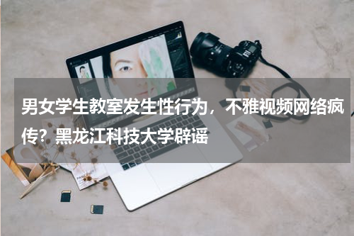 男女学生教室发生性行为，不雅视频网络疯传？黑龙江科技大学辟谣
