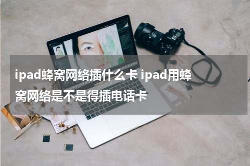 ipad蜂窝网络插什么卡 ipad用蜂窝网络是不是得插电话卡