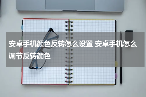 安卓手机颜色反转怎么设置 安卓手机怎么调节反转颜色