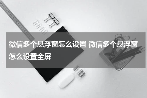 微信多个悬浮窗怎么设置 微信多个悬浮窗怎么设置全屏