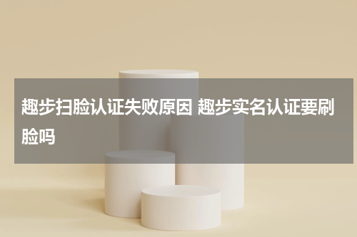 趣步扫脸认证失败原因 趣步实名认证要刷脸吗