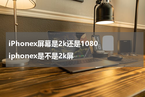 iPhonex屏幕是2k还是1080 iphonex是不是2k屏