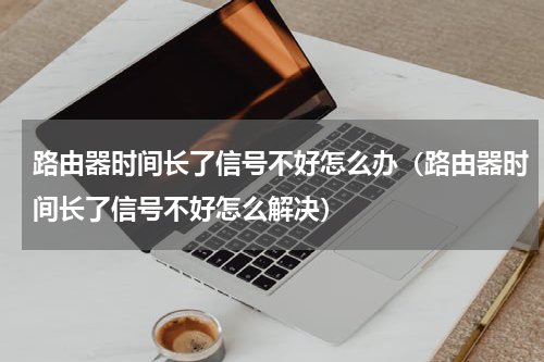 路由器时间长了信号不好怎么办（路由器时间长了信号不好怎么解决）