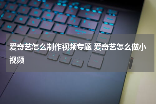爱奇艺怎么制作视频专题 爱奇艺怎么做小视频