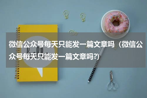 微信公众号每天只能发一篇文章吗（微信公众号每天只能发一篇文章吗?）