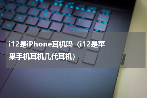 i12是iPhone耳机吗（i12是苹果手机耳机几代耳机）