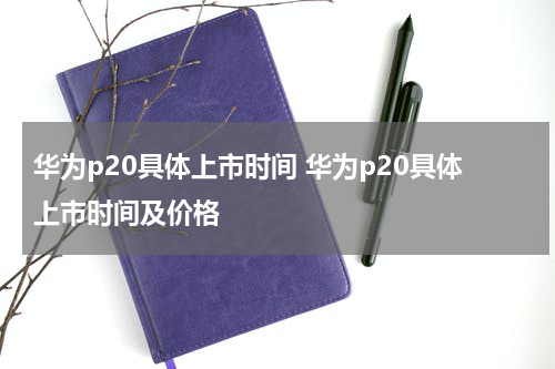 华为p20具体上市时间 华为p20具体上市时间及价格