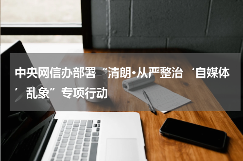 中央网信办部署“清朗·从严整治‘自媒体’乱象”专项行动
