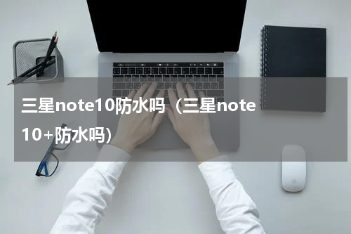 三星note10防水吗（三星note 10+防水吗）