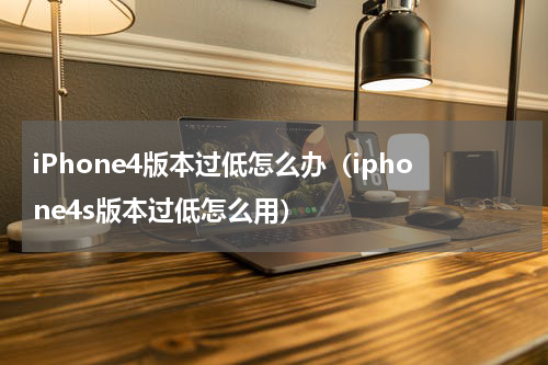 iPhone4版本过低怎么办（iphone4s版本过低怎么用）