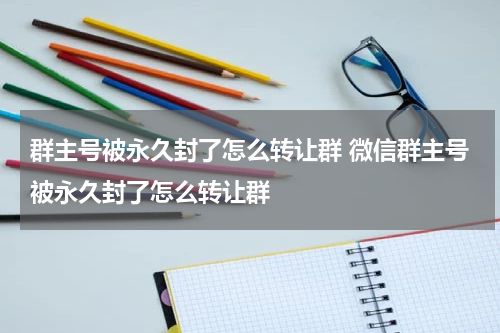 群主号被永久封了怎么转让群 微信群主号被永久封了怎么转让群