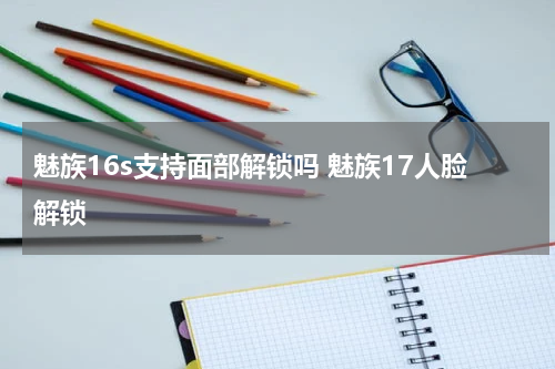 魅族16s支持面部解锁吗 魅族17人脸解锁