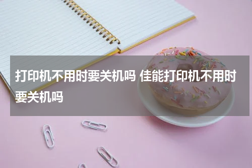 打印机不用时要关机吗 佳能打印机不用时要关机吗