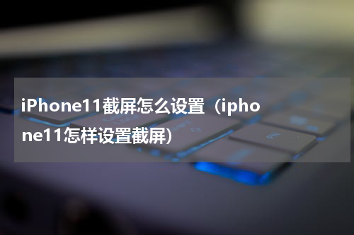 iPhone11截屏怎么设置（iphone11怎样设置截屏）
