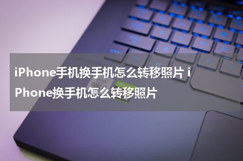 iPhone手机换手机怎么转移照片 iPhone换手机怎么转移照片