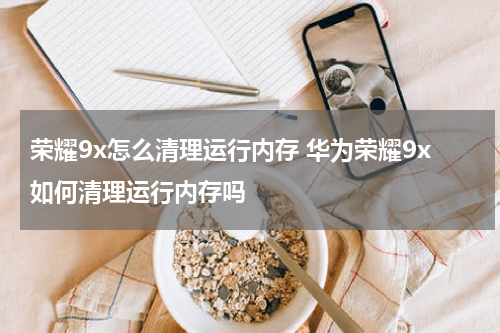 荣耀9x怎么清理运行内存 华为荣耀9x如何清理运行内存吗