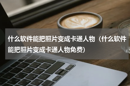 什么软件能把照片变成卡通人物（什么软件能把照片变成卡通人物免费）