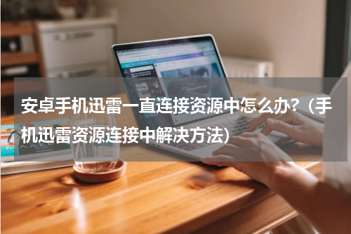 安卓手机迅雷一直连接资源中怎么办?（手机迅雷资源连接中解决方法）