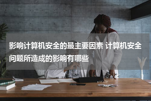 影响计算机安全的最主要因素 计算机安全问题所造成的影响有哪些